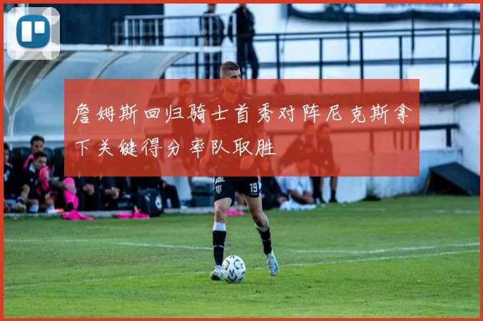 詹姆斯回归骑士首秀对阵尼克斯拿下关键得分率队取胜