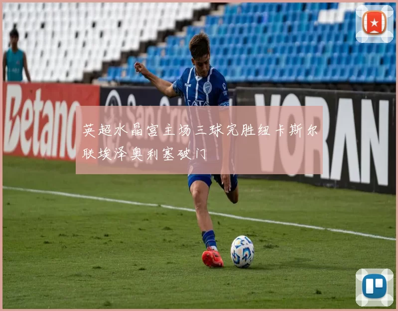 英超水晶宫主场三球完胜纽卡斯尔联埃泽奥利塞破门