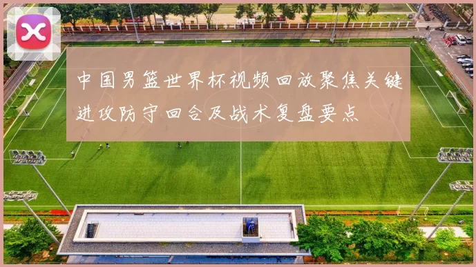 中国男篮世界杯视频回放聚焦关键进攻防守回合及战术复盘要点