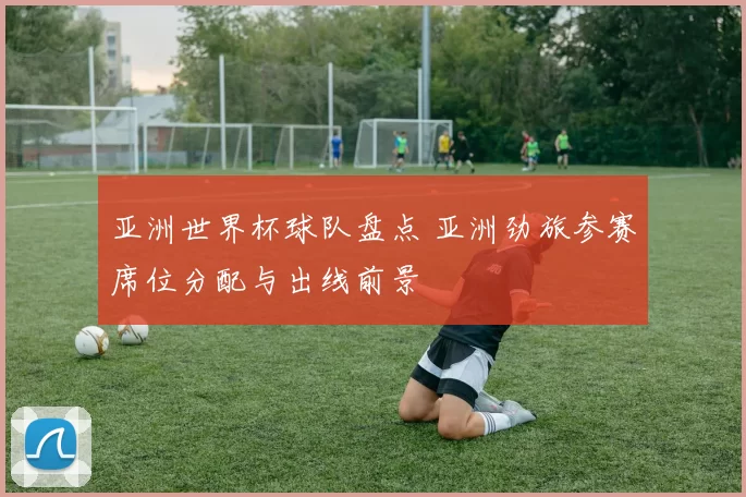 亚洲世界杯球队盘点 亚洲劲旅参赛席位分配与出线前景