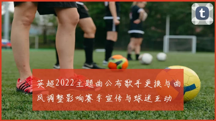 英超2022主题曲公布歌手更换与曲风调整影响赛季宣传与球迷互动