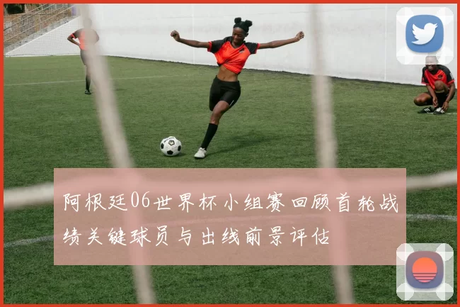 阿根廷06世界杯小组赛回顾首轮战绩关键球员与出线前景评估
