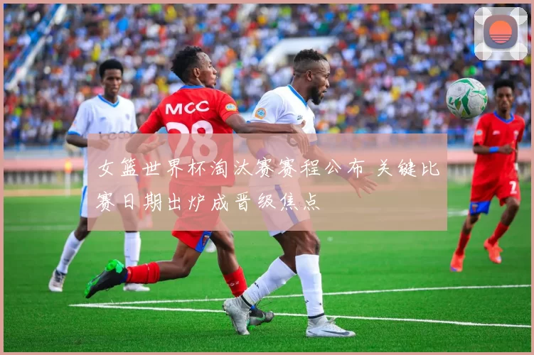女篮世界杯淘汰赛赛程公布 关键比赛日期出炉成晋级焦点