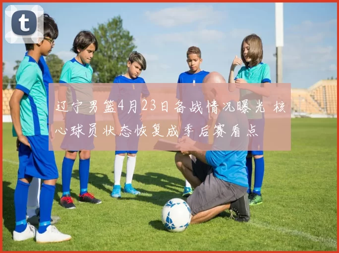 辽宁男篮4月23日备战情况曝光 核心球员状态恢复成季后赛看点