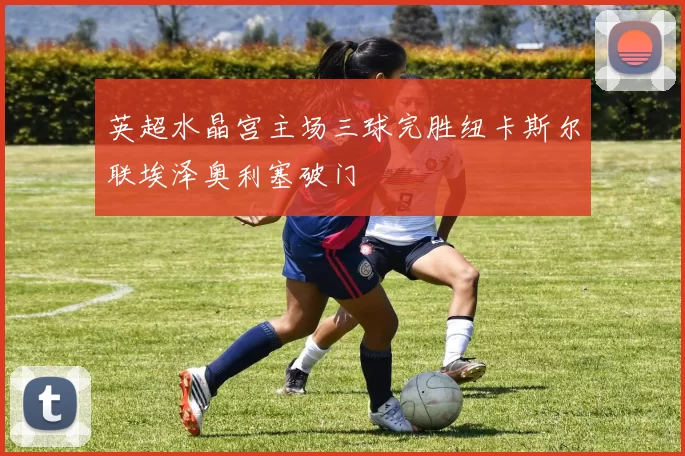 英超水晶宫主场三球完胜纽卡斯尔联埃泽奥利塞破门