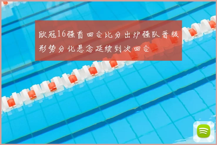 欧冠16强首回合比分出炉强队晋级形势分化悬念延续到次回合