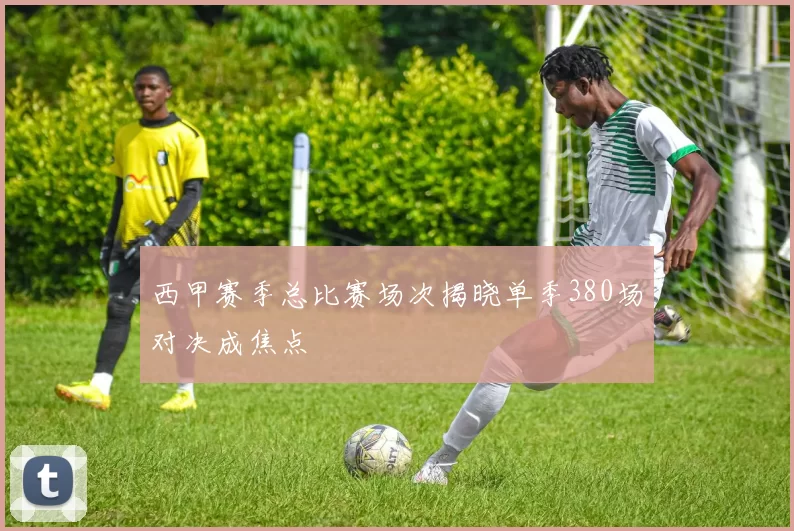 西甲赛季总比赛场次揭晓单季380场对决成焦点