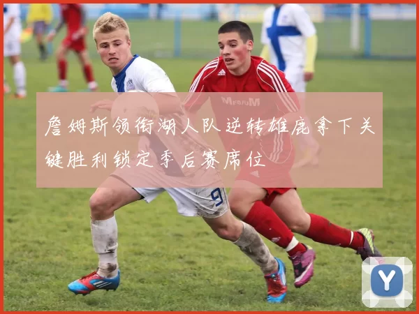 詹姆斯领衔湖人队逆转雄鹿拿下关键胜利锁定季后赛席位