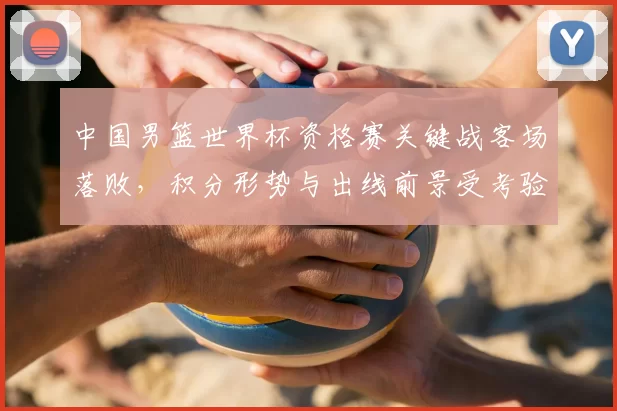 中国男篮世界杯资格赛关键战客场落败，积分形势与出线前景受考验
