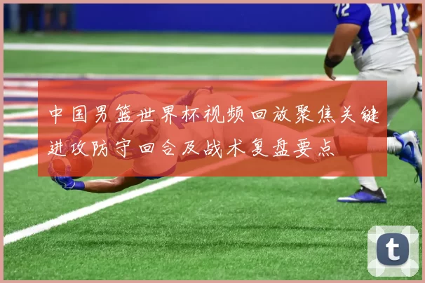 中国男篮世界杯视频回放聚焦关键进攻防守回合及战术复盘要点