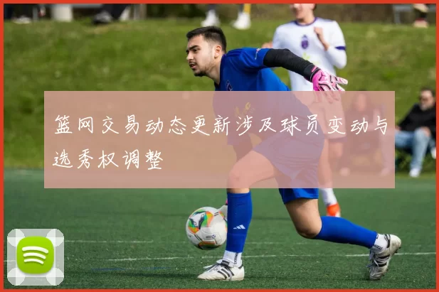 篮网交易动态更新涉及球员变动与选秀权调整