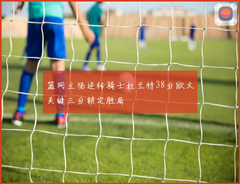 篮网主场逆转骑士杜兰特38分欧文关键三分锁定胜局