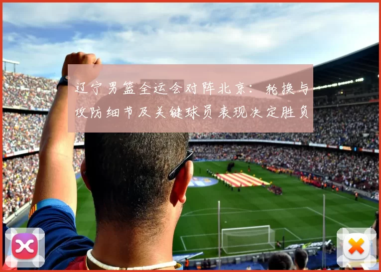 辽宁男篮全运会对阵北京：轮换与攻防细节及关键球员表现决定胜负