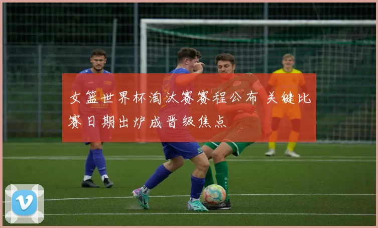 女篮世界杯淘汰赛赛程公布 关键比赛日期出炉成晋级焦点