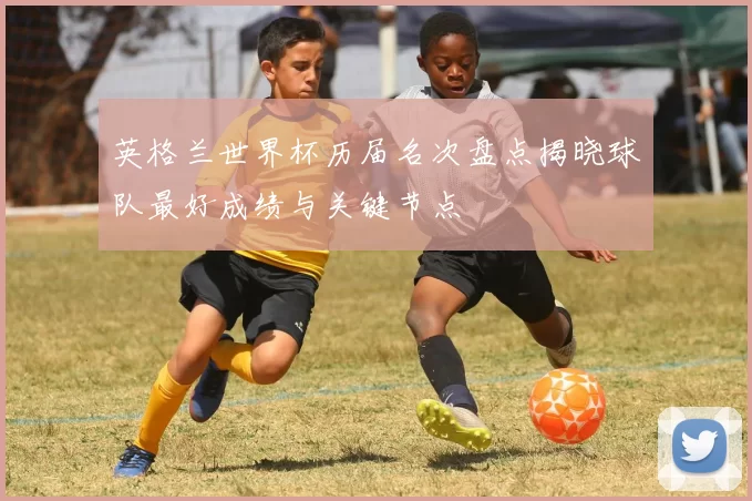 英格兰世界杯历届名次盘点揭晓球队最好成绩与关键节点