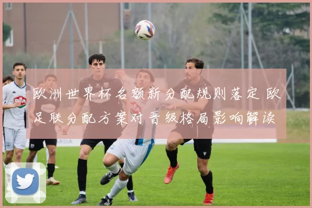 欧洲世界杯名额新分配规则落定 欧足联分配方案对晋级格局影响解读