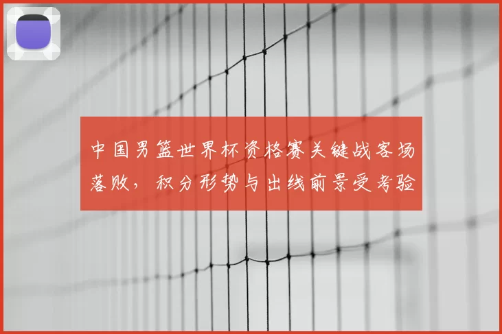 中国男篮世界杯资格赛关键战客场落败，积分形势与出线前景受考验