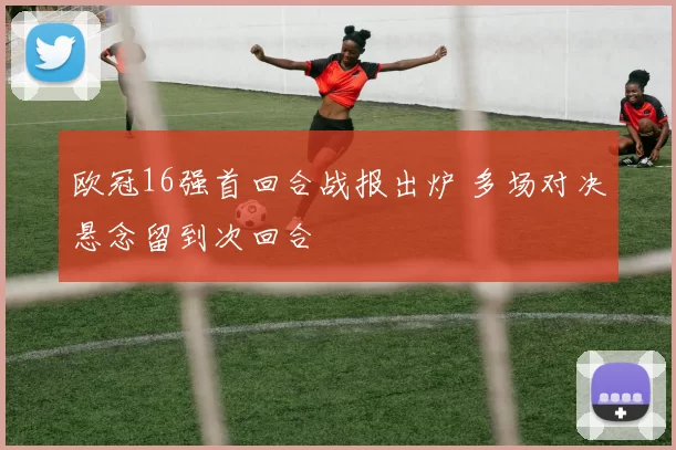 欧冠16强首回合战报出炉 多场对决悬念留到次回合