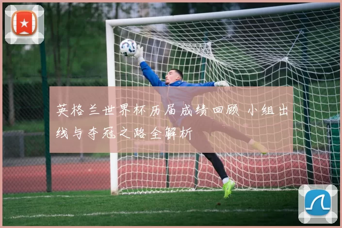英格兰世界杯历届成绩回顾 小组出线与夺冠之路全解析