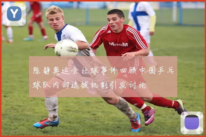 陈静奥运会让球事件回顾中国乒乓球队内部选拔机制引发讨论