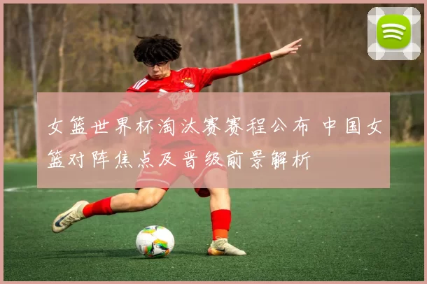 女篮世界杯淘汰赛赛程公布 中国女篮对阵焦点及晋级前景解析