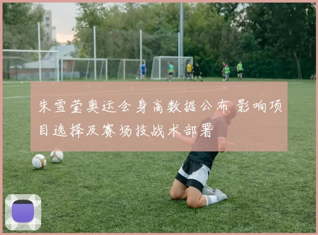 朱雪莹奥运会身高数据公布 影响项目选择及赛场技战术部署